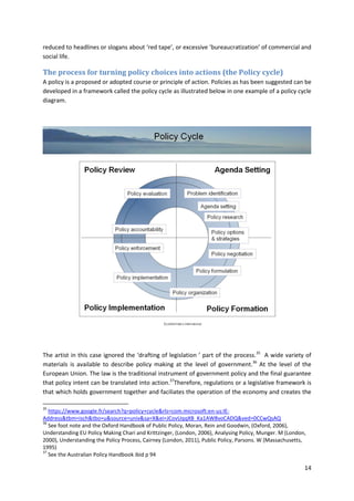 14
reduced to headlines or slogans about ‘red tape’, or excessive ‘bureaucratization’ of commercial and
social life.
The process for turning policy choices into actions (the Policy cycle)
A policy is a proposed or adopted course or principle of action. Policies as has been suggested can be
developed in a framework called the policy cycle as illustrated below in one example of a policy cycle
diagram.
The artist in this case ignored the ‘drafting of legislation ’ part of the process.35
A wide variety of
materials is available to describe policy making at the level of government.36
At the level of the
European Union. The law is the traditional instrument of government policy and the final guarantee
that policy intent can be translated into action.37
Therefore, regulations or a legislative framework is
that which holds government together and faciliates the operation of the economy and creates the
35
https://www.google.fr/search?q=policy+cycle&rls=com.microsoft:en-us:IE-
Address&tbm=isch&tbo=u&source=univ&sa=X&ei=JCovUqqXB_Ka1AW8voCADQ&ved=0CCwQsAQ
36
See foot note and the Oxford Handbook of Public Policy, Moran, Rein and Goodwin, (Oxford, 2006),
Understanding EU Policy Making Chari and Krittzinger, (London, 2006), Analysing Policy, Munger. M (London,
2000), Understanding the Policy Process, Cairney (London, 2011), Public Policy, Parsons. W (Massachusetts,
1995)
37
See the Australian Policy Handbook ibid p 94
 
