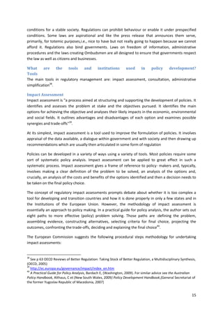 15
conditions for a stable society. Regulations can prohibit behaviour or enable it under prespecified
conditions. Some laws are aspirational and like the press release that announces them serve,
primarily, for totemic purposes,i.e., nice to have but not really going to happen because we cannot
afford it. Regulations also bind governments. Laws on freedom of information, administrative
procedures and the laws creating Ombudsmen are all designed to ensure that governments respect
the law as well as citizens and businesses.
What are the tools and institutions used in policy development?
Tools
The main tools in regulatory management are: impact assessment, consultation, administrative
simplification38
.
Impact Assessment
Impact assessment is "a process aimed at structuring and supporting the development of policies. It
identifies and assesses the problem at stake and the objectives pursued. It identifies the main
options for achieving the objective and analyses their likely impacts in the economic, environmental
and social fields. It outlines advantages and disadvantages of each option and examines possible
synergies and trade-offs"39
.
At its simplest, impact assessment is a tool used to improve the formulation of policies. It involves
appraisal of the data available, a dialogue within government and with society and then drawing up
recommendations which are usually then articulated in some form of regulation
Policies can be developed in a variety of ways using a variety of tools. Most policies require some
sort of systematic policy analysis. Impact assessment can be applied to great effect in such a
systematic process. Impact assessment gives a frame of reference to policy- makers and, typically,
involves making a clear definition of the problem to be solved, an analysis of the options and,
crucially, an analysis of the costs and benefits of the options identified and then a decision needs to
be taken on the final policy choice.
The concept of regulatory impact assessments prompts debate about whether it is too complex a
tool for developing and transition countries and how it is done properly in only a few states and in
the Institutions of the European Union. However, the methodology of impact assessment is
essentially an approach to policy making. In a practical guide for policy analysis, the author sets out
eight paths to more effective (policy) problem solving. Those paths are :defining the problem,
assembling evidence, constructing alternatives, selecting criteria for final choice, projecting the
outcomes, confronting the trade-offs, deciding and explaining the final choice40
.
The European Commission suggests the following procedural steps methodology for undertaking
impact assessments:
38
See p 63 OECD Reviews of Better Regulation: Taking Stock of Better Regulation, a Multidisciplinary Synthesis,
(OECD, 2005)
39
http://ec.europa.eu/governance/impact/index_en.htm
40
A Practical Guide for Policy Analysis, Bardach E, (Washington, 2009). For similar advice see the Australian
Policy Handbook, Althaus, C et (New South Wales, 2009) Policy Development Handbook,(General Secretariat of
the former Yugoslav Republic of Macedonia, 2007)
 
