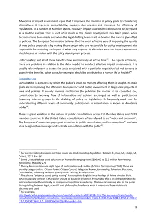 18
Advocates of impact assessment argue that it improves the mandate of policy goals by considering
alternatives; it improves accountability, supports due process and increases the efficiency of
regulations. In a number of Member States, however, impact assessment continues to be perceived
as a routine exercise that is used after much of the policy development has taken place, when
decisions have been made and when the legal drafting team start to develop the laws to give effect
to policies. The European Commission believes that the most effective way of improving the quality
of new policy proposals is by making those people who are responsible for policy development also
responsible for assessing the impact of what they propose. It also advocates that impact assessment
should occur in tandem with the policy development process.
Unfortunately, not all of these benefits flow automatically all of the time44
. As regards efficiency,
there are problems in relation to the data needed to conduct effective impact assessments. It is
usually relatively easy to assess the costs associated with a particular regulation but not so easy to
quantify the benefits. What value, for example, should be attributed to a human life or health?45
Consultation
Consultation is a process by which the public's input on matters affecting them is sought. Its main
goals are in improving the efficiency, transparency and public involvement in large-scale projects or
laws and policies. It usually involves notification (to publicise the matter to be consulted on),
consultation (a two-way flow of information and opinion exchange) as well as participation
(involving interest groups in the drafting of policy or legislation). A frequently-used tool for
understanding different levels of community participation in consultation is known as Arnstein's
ladder46
.
There is great variation in the nature of public consultations across EU Member States and OECD
member countries. In the United States, consultation is often referred to as “notice and comment".
The European Commission pays great attention to public consultation and has many fora47
and web
sites designed to encourage and facilitate consultation with the public48
.
44
For an interesting discussion on these issues see Understanding Regulation, Baldwin R., Cave, M., Lodge, M.,
Oxford, 2012 Part 1V
45
Some US studies have used valuations of human life ranging from $300,000 to $3.5 million Reinventing
Rationality, McGarity 275
46
Sherry Arnstein discusses eight types of participation in A Ladder of Citizen Participation (1969).These are
broadly categorized as: Citizen Power: Citizen Control, Delegated Power, Partnership, Tokenism: Placation,
Consultation, Informing and Non-participation: Therapy, Manipulation
47
The phrase “evidence based policy making” has crept into English since the days of Prime Minister Blair.
What it appears to mean is that policy should be based on evidence. Presumably this is in contradistinction to
policies developed heuristically or in response to political expediency. This issue is taken up later in the paper
distinguishing between legal, scientific and philosophical evidence what it means and how evidence is
obtained and used
48
For example,
http://webcache.googleusercontent.com/search?q=cache:Lca6WzXII3AJ:http://ec.europa.eu/trade/public-
consultations/%2Bpublic+consultation++european+commission&gs_l=serp.3..0i19.3562.8281.0.8953.21.9.0.12
.12.0.250.937.0j4j2.6.0...0.0.fPWVKi6E0QU&hl=en&ct=clnk
 
