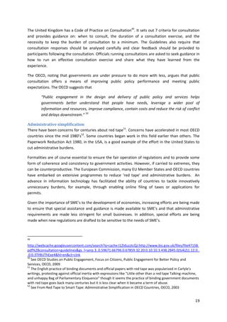 19
The United Kingdom has a Code of Practice on Consultation49
. It sets out 7 criteria for consultation
and provides guidance on: when to consult, the duration of a consultation exercise, and the
necessity to keep the burden of consultation to a minimum. The Guidelines also require that
consultation responses should be analysed carefully and clear feedback should be provided to
participants following the consultation. Officials running consultations are asked to seek guidance in
how to run an effective consultation exercise and share what they have learned from the
experience.
The OECD, noting that governments are under pressure to do more with less, argues that public
consultation offers a means of improving public policy performance and meeting public
expectations. The OECD suggests that
“Public engagement in the design and delivery of public policy and services helps
governments better understand that people have needs, leverage a wider pool of
information and resources, improve compliance, contain costs and reduce the risk of conflict
and delays downstream.” 50
Administrative simplification
There have been concerns for centuries about red tape51
. Concerns have accelerated in most OECD
countries since the mid 1980’s52
. Some countries began work in this field earlier than others. The
Paperwork Reduction Act 1980, in the USA, is a good example of the effort in the United States to
cut administrative burdens.
Formalities are of course essential to ensure the fair operation of regulations and to provide some
form of coherence and consistency to government activities. However, if carried to extremes, they
can be counterproductive. The European Commission, many EU Member States and OECD countries
have embarked on extensive programmes to reduce ‘red tape’ and administrative burdens. An
advance in information technology has facilitated the ability of countries to tackle innovatively
unnecessary burdens, for example, through enabling online filing of taxes or applications for
permits.
Given the importance of SME’s to the development of economies, increasing efforts are being made
to ensure that special assistance and guidance is made available to SME’s and that administrative
requirements are made less stringent for small businesses. In addition, special efforts are being
made when new regulations are drafted to be sensitive to the needs of SME’s.
49
http://webcache.googleusercontent.com/search?q=cache:l1ZIduzztcQJ:http://www.bis.gov.uk/files/file47158.
pdf%2Bconsultation+guidelines&gs_l=serp.3..0.59671.66796.0.67859.32.20.0.10.10.3.438.2845.0j5j4j2j1.12.0..
.0.0.3TY8UThExe4&hl=en&ct=clnk
50
See OECD Studies on Public Engagement, Focus on Citizens, Public Engagement for Better Policy and
Services, OECD, 2009
51
The English practice of binding documents and official papers with red tape was popularized in Carlyle's
writings, protesting against official inertia with expressions like "Little other than a red tape Talking-machine,
and unhappy Bag of Parliamentary Eloquence" though it seems the practice of binding government documents
with red tape goes back many centuries but it is less clear when it became a term of abuse.
52
See From Red Tape to Smart Tape: Administrative Simplification in OECD Countries, OECD, 2003
 