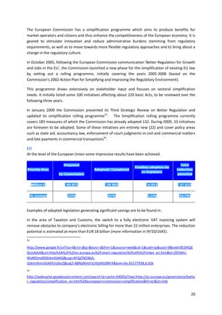 20
The European Commission has a simplification programme which aims to produce benefits for
market operators and citizens and thus enhance the competitiveness of the European economy. It is
geared to stimulate innovation and reduce administrative burdens stemming from regulatory
requirements, as well as to move towards more flexible regulatory approaches and to bring about a
change in the regulatory culture.
In October 2005, following the European Commission communication 'Better Regulation for Growth
and Jobs in the EU', the Commission launched a new phase for the simplification of existing EU law
by setting out a rolling programme, initially covering the years 2005-2008 (based on the
Commission's 2002 Action Plan for Simplifying and Improving the Regulatory Environment).
This programme draws extensively on stakeholder input and focuses on sectoral simplification
needs. It initially listed some 100 initiatives affecting about 220 basic Acts, to be reviewed over the
following three years.
In January 2009 the Commission presented its Third Strategic Review on Better Regulation and
updated its simplification rolling programme53
. The Simplification rolling programme currently
covers 185 measures of which the Commission has already adopted 132. During 2009, 33 initiatives
are foreseen to be adopted. Some of these initiatives are entirely new (22) and cover policy areas
such as state aid, accountancy law, enforcement of court judgments in civil and commercial matters
and late payments in commercial transactions54
.
EU
At the level of the European Union some impressive results have been achieved.
Examples of adopted legislation generating significant savings are to be found in:
In the area of Taxation and Customs, the switch to a fully electronic VAT invoicing system will
remove obstacles to company’s electronic billing for more than 22 million enterprises. The reduction
potential is estimated at more than EUR 18 billion (more information in IP/10/1645).
53
http://www.google.fr/url?sa=t&rct=j&q=&esrc=s&frm=1&source=web&cd=1&cad=rja&uact=8&ved=0CDAQ6
QUoAjAA&url=http%3A%2F%2Fec.europa.eu%2Fsmart-regulation%2Frefit%2Findex_en.htm&ei=ZD5WU-
WxMOmd0QXdmIGAAQ&usg=AFQjCNGl8a5-
I3zkVnXmUGIA6fUiijibcQ&sig2=88NjjNVeYJjUtfpXXz0NFA&bvm=bv.65177938,d.d2k
54
http://webcache.googleusercontent.com/search?q=cache:XiK6fJqTtJwJ:http://ec.europa.eu/governance/bette
r_regulation/simplification_en.htm%2Beuropean+commission+simplification&hl=en&ct=clnk
 