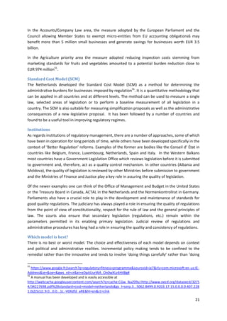 21
In the Accounts/Company Law area, the measure adopted by the European Parliament and the
Council allowing Member States to exempt micro-entities from EU accounting obligations6 may
benefit more than 5 million small businesses and generate savings for businesses worth EUR 3.5
billion.
In the Agriculture priority area the measure adopted reducing inspection costs stemming from
marketing standards for fruits and vegetables amounted to a potential burden reduction close to
EUR 974 million55
.
Standard Cost Model (SCM)
The Netherlands developed the Standard Cost Model (SCM) as a method for determining the
administrative burdens for businesses imposed by regulation56
. It is a quantitative methodology that
can be applied in all countries and at different levels. The method can be used to measure a single
law, selected areas of legislation or to perform a baseline measurement of all legislation in a
country. The SCM is also suitable for measuring simplification proposals as well as the administrative
consequences of a new legislative proposal. It has been followed by a number of countries and
found to be a useful tool in improving regulatory regimes.
Institutions
As regards institutions of regulatory management, there are a number of approaches, some of which
have been in operation for long periods of time, while others have been developed specifically in the
context of ‘Better Regulation’ reforms. Examples of the former are bodies like the Conseil d’ État in
countries like Belgium, France, Luxembourg, Netherlands, Spain and Italy. In the Western Balkans
most countries have a Government Legislation Office which reviews legislation before it is submitted
to government and, therefore, act as a quality control mechanism. In other countries (Albania and
Moldova), the quality of legislation is reviewed by other Ministries before submission to government
and the Ministries of Finance and Justice play a key role in assuring the quality of legislation.
Of the newer examples one can think of the Office of Management and Budget in the United States
or the Treasury Board in Canada, ACTAL in the Netherlands and the Normenkontrollrat in Germany.
Parliaments also have a crucial role to play in the development and maintenance of standards for
good quality regulations. The judiciary has always played a role in ensuring the quality of regulations
from the point of view of constitutionality, respect for the rule of law and the general principles of
law. The courts also ensure that secondary legislation (regulations, etc.) remain within the
parameters permitted in its enabling primary legislation. Judicial review of regulations and
administrative procedures has long had a role in ensuring the quality and consistency of regulations.
Which model is best?
There is no best or worst model. The choice and effectiveness of each model depends on context
and political and administrative realities. Incremental policy making tends to be confined to the
remedial rather than the innovative and tends to involve ‘doing things carefully’ rather than ‘doing
55
https://www.google.fr/search?q=regulatory+fitness+programme&sourceid=ie7&rls=com.microsoft:en-us:IE-
Address&ie=&oe=&gws_rd=cr&ei=eDpAUurWA_On0wXLz4H4Bg#
56
A manual has been developed and is easily accessible at
http://webcache.googleusercontent.com/search?q=cache:CGw_lkaZ09sJ:http://www.oecd.org/dataoecd/32/5
4/34227698.pdf%2Bstandard+cost+model+netherlands&gs_l=serp.3...5062.8499.0.9203.17.15.0.0.0.0.407.228
1.0j2j5j1j1.9.0...0.0...1c.-V0Xdfd_aRE&hl=en&ct=clnk
 