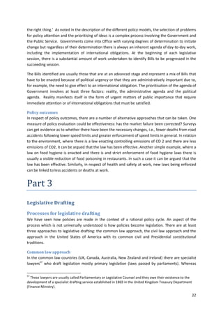 22
the right thing.’ As noted in the description of the different policy models, the selection of problems
for policy attention and the prioritising of ideas is a complex process involving the Government and
the Public Service. Governments come into Office with varying degrees of determination to initiate
change but regardless of their determination there is always an inherent agenda of day-to-day work,
including the implementation of international obligations. At the beginning of each legislative
session, there is a substantial amount of work undertaken to identify Bills to be progressed in the
succeeding session.
The Bills identified are usually those that are at an advanced stage and represent a mix of Bills that
have to be enacted because of political urgency or that they are administratively important due to,
for example, the need to give effect to an international obligation. The prioritisation of the agenda of
Government involves at least three factors: reality, the administrative agenda and the political
agenda. Reality manifests itself in the form of urgent matters of public importance that require
immediate attention or of international obligations that must be satisfied.
Policy outcomes
In respect of policy outcomes, there are a number of alternative approaches that can be taken. One
measure of policy evaluation could be effectiveness: has the market failure been corrected? Surveys
can get evidence as to whether there have been the necessary changes, i.e., fewer deaths from road
accidents following lower speed limits and greater enforcement of speed limits in general. In relation
to the environment, where there is a law enacting controlling emissions of CO 2 and there are less
emissions of CO2, it can be argued that the law has been effective. Another simple example, where a
law on food hygiene is enacted and there is and strict enforcement of food hygiene laws there is
usually a visible reduction of food poisoning in restaurants. In such a case it can be argued that the
law has been effective. Similarly, in respect of health and safety at work, new laws being enforced
can be linked to less accidents or deaths at work.
Part 3
Legislative Drafting
Processes for legislative drafting
We have seen how policies are made in the context of a rational policy cycle. An aspect of the
process which is not universally understood is how policies become legislation. There are at least
three approaches to legislative drafting: the common law approach, the civil law approach and the
approach in the United States of America with its common civil and Presidential constitutional
traditions.
Common law approach
In the common law countries (UK, Canada, Australia, New Zealand and Ireland) there are specialist
lawyers57
who draft legislation mostly primary legislation (laws passed by parliaments). Whereas
57
These lawyers are usually called Parliamentary or Legislative Counsel and they owe their existence to the
development of a specialist drafting service established in 1869 in the United Kingdom Treasury Department
(Finance Ministry).
 