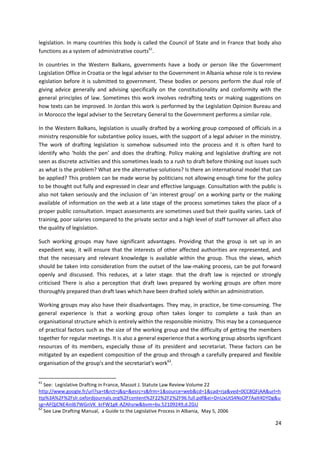 24
legislation. In many countries this body is called the Council of State and in France that body also
functions as a system of administrative courts61
.
In countries in the Western Balkans, governments have a body or person like the Government
Legislation Office in Croatia or the legal adviser to the Government in Albania whose role is to review
egislation before it is submitted to government. These bodies or persons perform the dual role of
giving advice generally and advising specifically on the constitutionality and conformity with the
general principles of law. Sometimes this work involves redrafting texts or making suggestions on
how texts can be improved. In Jordan this work is performed by the Legislation Opinion Bureau and
in Morocco the legal adviser to the Secretary General to the Government performs a similar role.
In the Western Balkans, legislation is usually drafted by a working group composed of officials in a
ministry responsible for substantive policy issues, with the support of a legal adviser in the ministry.
The work of drafting legislation is somehow subsumed into the process and it is often hard to
identify who ‘holds the pen’ and does the drafting. Policy making and legislative drafting are not
seen as discrete activities and this sometimes leads to a rush to draft before thinking out issues such
as what is the problem? What are the alternative solutions? Is there an international model that can
be applied? This problem can be made worse by politicians not allowing enough time for the policy
to be thought out fully and expressed in clear and effective language. Consultation with the public is
also not taken seriously and the inclusion of ‘an interest group’ on a working party or the making
available of information on the web at a late stage of the process sometimes takes the place of a
proper public consultation. Impact assessments are sometimes used but their quality varies. Lack of
training, poor salaries compared to the private sector and a high level of staff turnover all affect also
the quality of legislation.
Such working groups may have significant advantages. Providing that the group is set up in an
expedient way, it will ensure that the interests of other affected authorities are represented, and
that the necessary and relevant knowledge is available within the group. Thus the views, which
should be taken into consideration from the outset of the law-making process, can be put forward
openly and discussed. This reduces, at a later stage. that the draft law is rejected or strongly
criticised There is also a perception that draft laws prepared by working groups are often more
thoroughly prepared than draft laws which have been drafted solely within an administration.
Working groups may also have their disadvantages. They may, in practice, be time-consuming. The
general experience is that a working group often takes longer to complete a task than an
organisational structure which is entirely within the responsible ministry. This may be a consequence
of practical factors such as the size of the working group and the difficulty of getting the members
together for regular meetings. It is also a general experience that a working group absorbs significant
resources of its members, especially those of its president and secretariat. These factors can be
mitigated by an expedient composition of the group and through a carefully prepared and flexible
organisation of the group's and the secretariat's work62
.
61
See: Legislative Drafting in France, Massot J. Statute Law Review Volume 22
http://www.google.fr/url?sa=t&rct=j&q=&esrc=s&frm=1&source=web&cd=1&cad=rja&ved=0CC8QFjAA&url=h
ttp%3A%2F%2Fslr.oxfordjournals.org%2Fcontent%2F22%2F2%2F96.full.pdf&ei=DnUxUtS4NsOP7Aalt4DYDg&u
sg=AFQjCNE4inl67WGnVK_krFW1gK-AZAhsrw&bvm=bv.52109249,d.ZGU
62
See Law Drafting Manual, a Guide to the Legislative Process in Albania, May 5, 2006
 