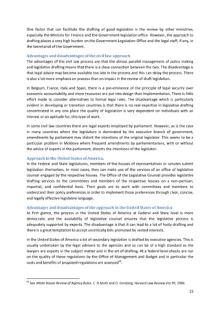 25
One factor that can facilitate the drafting of good legislation is the review by other ministries,
especially the Ministry for Finance and the Government legislation office. However, the approach to
drafting places a very high burden on the Government Legislation Office and the legal staff, if any, in
the Secretariat of the Government.
Advantages and disadvantages of the civil law approach
The advantages of the civil law process are that the almost parallel management of policy making
and legislative drafting means that there is a close connection between the two. The disadvantage is
that legal advice may become available too late in the process and this can delay the process. There
is also a lot more emphasis on process than on impact in the review of draft legislation.
In Belgium, France, Italy and Spain, there is a pre-eminence of the principle of legal security over
economic accountability and more resources are put into design than implementation. There is little
effort made to consider alternatives to formal legal rules. The disadvantage which is particularly
evident in developing or transition countries is that there is no real expertise in legislative drafting
concentrated in any one place the quality of legislation is very dependent on individuals with an
interest or an aptitude for, this type of work.
In some civil law countries there are legal experts employed by parliament. However, as is the case
in many countries where the legislature is dominated by the executive branch of government,
amendments by parliament may distort the intentions of the original legislator. This seems to be a
particular problem in Moldova where frequent amendments by parliamentarians, with or without
the advice of experts in the parliament, distorts the intentions of the legislator.
Approach in the United States of America.
In the Federal and State legislatures, members of the houses of representatives or senates submit
legislation themselves. In most cases, they can make use of the services of an office of legislative
counsel engaged by the respective houses. The Office of the Legislative Counsel provides legislative
drafting services to the committees and members of the respective houses on a non-partisan,
impartial, and confidential basis. Their goals are to work with committees and members to
understand their policy preferences in order to implement those preferences through clear, concise,
and legally effective legislative language.
Advantages and disadvantages of the approach in the United States of America
At first glance, the process in the United States of America at Federal and State level is more
democratic and the availability of legislative counsel ensures that the legislative process is
adequately supported by experts. The disadvantage is that it can lead to a lot of hasty drafting and
there is a great temptation to accept uncritically bills promoted by vested interests.
In the United States of America a lot of secondary legislation is drafted by executive agencies. This is
usually undertaken by the legal advisers to the agencies and so can be of a high standard as the
lawyers are experts in the subject matter and in the art of drafting. At a federal level checks are run
on the quality of these regulations by the Office of Management and Budget and in particular the
costs and benefits of proposed regulations are assessed63
.
63
See White House Review of Agency Rules, C. D Muth and D. Ginsberg, Harvard Law Review Vol.99, 1986
 