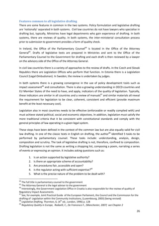26
Features common to all legislative drafting
There are some features in common in the two systems. Policy formulation and legislative drafting
are ‘notionally’ separated in both systems. Civil law countries do not have lawyers who specialise in
drafting but, typically, Ministries have legal departments who gain experience of drafting. In both
systems, there are reviews of quality. In both systems, the inter-ministerial consultation process
prior to submission to government provides a form of quality check.
In Ireland, the Office of the Parliamentary Counsel64
is located in the Office of the Attorney
General65
. Drafts of legislative texts are prepared in Ministries and sent to the Office of the
Parliamentary Counsel to the Government for drafting and each draft is then reviewed by a lawyer
on the advisory side of the Office of the Attorney General.
In civil law countries there is a variety of approaches to the review of drafts. In the Czech and Slovak
Republics there are Legislation Offices who perform that function. In Estonia there is a Legislation
Council (Legal Ombudsman). In Sweden, the review is undertaken by judges.
In both systems there is a growing convergence in the use of policy development tools such as
impact assessment66
and consultation. There is also a growing understanding in OECD countries and
EU Member States of the need to have, and apply, indicators of the quality of legislation. Typically,
these indicators are similar in all countries and a review of manuals67
and similar materials all reveal
the requirement for legislation to be clear, coherent, consistent and efficient (provide maximum
benefit at the least necessary cost).
Legislation also in most countries needs to be effective (enforceable or readily complied with) and
must achieve stated political, social and economic objectives. In addition, legislation must satisfy the
more traditional criteria that it be consistent with constitutional standards and comply with the
general principles of law operating in a given legal system.
These steps have been defined in the context of the common law but are also equally valid for civil
law drafting. In one of the classic texts in English on drafting, the author68
identified 5 tasks to be
performed by parliamentary counsel. These tasks include: understanding, analysis, design,
composition and scrutiny. The task of legislative drafting is not, therefore, confined to composition.
Drafting legislation is not the same as writing a shopping list, composing a poem, narrating a series
of events or expressing an opinion. It includes asking questions such as:
1. Is an action supported by legislative authority?
2. Is there an appropriate scheme of accountability?
3. Are procedures fair, accessible and open?
4. Is the regulator acting with sufficient expertise?69
5. What is the precise nature of the problem to be dealt with?
64
The full title is parliamentary counsel to the government
65
The Attorney General is the legal adviser to the government
66
Interestingly, the Government Legislation Office in Croatia is also responsible for the review of quality of
Regulatory Impact Assessments
67
See, for example, Joint Practical Guide of the European Parliament, the Council and the Commission for the
drafting of Legislation within the Community Institutions, (Luxembourg, 2003) (being revised)
68
Legislative Drafting, Thornton, G. (4
th
ed., London, 1996) p. 128
69
Regulatory Quality in Europe, Radaelli, C., De Francesco F., (Manchester, 2007) see Chapter 2
 