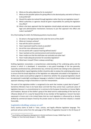 27
6. What are the policy objectives for its resolution?
7. What are the possible options for giving effect to the desired policy and which of these is
to be preferred?
8. Should this option be realised through legislation rather than by non-legislative means?
9. Which authorities or agencies should be given responsibility for putting the legislation
into effect?
10. What is the basic approach that the legislation should adopt and what are the essential
legal and administrative mechanisms necessary to put that approach into effect and
make it workable?70
On a final reading of a draft, the following questions may be asked:
1. On whom is the legal burden to fall under the terms of this draft?
2. What am I trying to achieve?
3. How will this work in practice?
4. Have I expressed myself as clearly as possible?
5. Are all the cross-references correct?
6. Are any words with a special meaning defined clearly?
7. Have I worked out the commencement and transition process?
8. Have I made sure that this draft does not contradict any other law?
9. Have I made adequate provision for secondary legislation?
10. What have I missed? (There is always something.)
Drafting legislation necessitates a comprehensive understanding of the underlying policy and the
process in which it is developed. It necessitates a very good knowledge of the law generally,
especially constitutional law, administrative law, criminal law and the law relating to the substantive
issues being drafted. A good legislative drafter should be able to analyse the underlying policy issues
to ensure that the broad objectives of the legislation are adequately articulated in the legislation. A
drafter also needs sound political judgment to determine whether the proposed legislation should
be expressed in watertight unambiguous language or whether it should allow a more broadly based
approach allowing a margin of discretion or room for interpretation.
The work of the legislative drafter is recognised to be work that involves a great deal of power71
.
Sometimes Ministers have to be faced down and told that they cannot have a particular piece of
legislation because it is unconstitutional or is contrary to the European Convention on Human Rights
and Freedoms. Because of the drafter’s grasp of the detail and his understanding of the law he can
influence details of it in a way far beyond that of any member of the legislature. Concern has been
expressed in France and in the United States that too much legislation is influenced by or directly
drafted by commercial lawyers hired by the private sector to ensure that their industry is treated
favourably.
Legislative drafting: science or art?
Every country claims to draft in “clear, concise, and legally effective legislative language. This
particular phrase comes from the web page of the Office of Legislative Counsel in the US House of
70
Law Drafting and Regulatory Management in Central and Eastern Europe, SIGMA Paper No 15
71
Rédiger Un Texte Normatif, Bergeal, C. (Paris, 2008)
 
