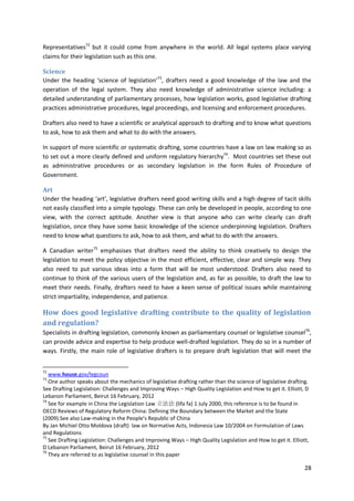 28
Representatives72
but it could come from anywhere in the world. All legal systems place varying
claims for their legislation such as this one.
Science
Under the heading ‘science of legislation’73
, drafters need a good knowledge of the law and the
operation of the legal system. They also need knowledge of administrative science including: a
detailed understanding of parliamentary processes, how legislation works, good legislative drafting
practices administrative procedures, legal proceedings, and licensing and enforcement procedures.
Drafters also need to have a scientific or analytical approach to drafting and to know what questions
to ask, how to ask them and what to do with the answers.
In support of more scientific or systematic drafting, some countries have a law on law making so as
to set out a more clearly defined and uniform regulatory hierarchy74
. Most countries set these out
as administrative procedures or as secondary legislation in the form Rules of Procedure of
Government.
Art
Under the heading ‘art’, legislative drafters need good writing skills and a high degree of tacit skills
not easily classified into a simple typology. These can only be developed in people, according to one
view, with the correct aptitude. Another view is that anyone who can write clearly can draft
legislation, once they have some basic knowledge of the science underpinning legislation. Drafters
need to know what questions to ask, how to ask them, and what to do with the answers.
A Canadian writer75
emphasises that drafters need the ability to think creatively to design the
legislation to meet the policy objective in the most efficient, effective, clear and simple way. They
also need to put various ideas into a form that will be most understood. Drafters also need to
continue to think of the various users of the legislation and, as far as possible, to draft the law to
meet their needs. Finally, drafters need to have a keen sense of political issues while maintaining
strict impartiality, independence, and patience.
How does good legislative drafting contribute to the quality of legislation
and regulation?
Specialists in drafting legislation, commonly known as parliamentary counsel or legislative counsel76
,
can provide advice and expertise to help produce well-drafted legislation. They do so in a number of
ways. Firstly, the main role of legislative drafters is to prepare draft legislation that will meet the
72
www.house.gov/legcoun
73
One author speaks about the mechanics of legislative drafting rather than the science of legislative drafting.
See Drafting Legislation: Challenges and Improving Ways – High Quality Legislation and How to get it. Elliott, D
Lebanon Parliament, Beirut 16 February, 2012
74
See for example in China the Legislation Law 立法法 (lifa fa) 1 July 2000, this reference is to be found in
OECD Reviews of Regulatory Reform China: Defining the Boundary between the Market and the State
(2009).See also Law-making in the People's Republic of China
By Jan Michiel Otto Moldova (draft) law on Normative Acts, Indonesia Law 10/2004 on Formulation of Laws
and Regulations
75
See Drafting Legislation: Challenges and Improving Ways – High Quality Legislation and How to get it. Elliott,
D Lebanon Parliament, Beirut 16 February, 2012
76
They are referred to as legislative counsel in this paper
 