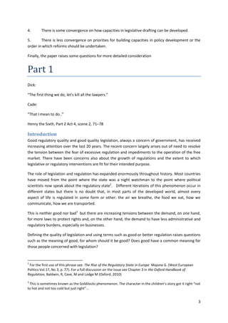 3
4. There is some convergence on how capacities in legislative drafting can be developed.
5. There is less convergence on priorities for building capacities in policy development or the
order in which reforms should be undertaken.
Finally, the paper raises some questions for more detailed consideration
Part 1
Dick:
“The first thing we do, let's kill all the lawyers.”
Cade:
“That I mean to do..”
Henry the Sixth, Part 2 Act 4, scene 2, 71–78
Introduction
Good regulatory quality and good quality legislation, always a concern of government, has received
increasing attention over the last 20 years. The recent concern largely arises out of need to resolve
the tension between the fear of excessive regulation and impediments to the operation of the free
market. There have been concerns also about the growth of regulations and the extent to which
legislative or regulatory interventions are fit for their intended purpose.
The role of legislation and regulation has expanded enormously throughout history. Most countries
have moved from the point where the state was a night watchman to the point where political
scientists now speak about the regulatory state2
. Different iterations of this phenomenon occur in
different states but there is no doubt that, in most parts of the developed world, almost every
aspect of life is regulated in some form or other: the air we breathe, the food we eat, how we
communicate, how we are transported.
This is neither good nor bad3
but there are increasing tensions between the demand, on one hand,
for more laws to protect rights and, on the other hand, the demand to have less administrative and
regulatory burdens, especially on businesses.
Defining the quality of legislation and using terms such as good or better regulation raises questions
such as the meaning of good, for whom should it be good? Does good have a common meaning for
those people concerned with legislation?
2
For the first use of this phrase see: The Rise of the Regulatory State in Europe Majone G. (West European
Politics Vol.17, No 3, p. 77). For a full discussion on the issue see Chapter 3 in the Oxford Handbook of
Regulation, Baldwin, R, Cave, M and Lodge M (Oxford, 2010)
3
This is sometimes known as the Goldilocks phenomenon. The character in the children’s story got it right “not
to hot and not too cold but just right”...
 