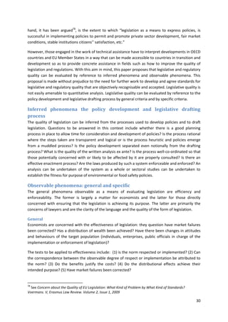 30
hand, it has been argued78
, is the extent to which “legislation as a means to express policies, is
successful in implementing policies to permit and promote private sector development, fair market
conditions, stable institutions citizens’’ satisfaction, etc.”
However, those engaged in the work of technical assistance have to interpret developments in OECD
countries and EU Member States in a way that can be made accessible to countries in transition and
development so as to provide concrete assistance in fields such as how to improve the quality of
legislation and regulations. With this aim in mind, this paper proposes that legislative and regulatory
quality can be evaluated by reference to inferred phenomena and observable phenomena. This
proposal is made without prejudice to the need for further work to develop and agree standards for
legislative and regulatory quality that are objectively recognisable and accepted. Legislative quality is
not easily amenable to quantitative analysis. Legislative quality can be evaluated by reference to the
policy development and legislative drafting process by general criteria and by specific criteria.
Inferred phenomena the policy development and legislative drafting
process
The quality of legislation can be inferred from the processes used to develop policies and to draft
legislation. Questions to be answered in this context include whether there is a good planning
process in place to allow time for consideration and development of policies? Is the process rational
where the steps taken are transparent and logical or is the process heuristic and policies emerge
from a muddled process? Is the policy development separated even notionally from the drafting
process? What is the quality of the written analysis ex ante? Is the process well-co-ordinated so that
those potentially concerned with or likely to be affected by it are properly consulted? Is there an
effective enactment process? Are the laws produced by such a system enforceable and enforced? An
analysis can be undertaken of the system as a whole or sectoral studies can be undertaken to
establish the fitness for purpose of environmental or food safety policies.
Observable phenomena: general and specific
The general phenomena observable as a means of evaluating legislation are efficiency and
enforceability. The former is largely a matter for economists and the latter for those directly
concerned with ensuring that the legislation is achieving its purpose. The latter are primarily the
concerns of lawyers and are the clarity of the language and the quality of the form of legislation.
General
Economists are concerned with the effectiveness of legislation: they question have market failures
been corrected? Has a distribution of wealth been achieved? Have there been changes in attitudes
and behaviours of the target population (individuals, enterprises, public officials in charge of the
implementation or enforcement of legislation)?
The tests to be applied to effectiveness include: (1) is the norm respected or implemented? (2) Can
the correspondence between the observable degree of respect or implementation be attributed to
the norm? (3) Do the benefits justify the costs? (4) Do the distributional effects achieve their
intended purpose? (5) Have market failures been corrected?
78
See Concern about the Quality of EU Legislation: What Kind of Problem by What Kind of Standards?
Voermans. V, Erasmus Law Review. Volume 2, Issue 1, 2009
 