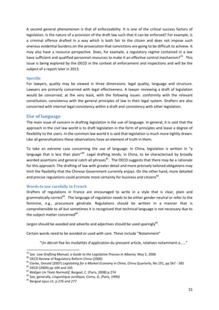 31
A second general phenomenon is that of enforceability. It is one of the critical success factors of
legislation. Is the nature of a provision of the draft law such that it can be enforced? For example, is
a criminal offence drafted in a way which is both fair to the citizen and does not impose such
onerous evidential burdens on the prosecution that convictions are going to be difficult to achieve. It
may also have a resource perspective. Does, for example, a regulatory regime contained in a law
have sufficient and qualified personnel resources to make it an effective control mechanism?79
This
issue is being explored by the OECD in the context of enforcement and inspections and will be the
subject of a report later in 2013.
Specific
For lawyers, quality may be viewed in three dimensions: legal quality, language and structure.
Lawyers are primarily concerned with legal effectiveness. A lawyer reviewing a draft of legislation
would be concerned, at the very least, with the following issues: conformity with the relevant
constitution, consistency with the general principles of law in their legal system. Drafters are also
concerned with internal legal consistency within a draft and consistency with other legislation.
Use of language
The main issue of concern in drafting legislation is the use of language. In general, it is said that the
approach in the civil law world is to draft legislation in the form of principles and leave a degree of
flexibility to the users. In the common law world it is said that legislation is much more tightly drawn.
Like all generalisations these observations have an element of truth in them.
To take an extreme case concerning the use of language: in China, legislation is written in “a
language that is less than plain”80
. Legal drafting tends, in China, to be characterised by broadly
worded assertions and general catch all phrases81
. The OECD suggests that there may be a rationale
for this approach. The drafting of law with greater detail and more precisely tailored obligations may
limit the flexibility that the Chinese Government currently enjoys. On the other hand, more detailed
and precise regulations could promote more certainty for business and citizens82
.
Words to use carefully in French
Drafters of regulations in France are encouraged to write in a style that is clear, plain and
grammatically correct83
. The language of regulation needs to be either gender neutral or refer to the
feminine, e.g., procureure générale. Regulations should be written in a manner that is
comprehensible to all but sometimes it is recognised that technical language is not necessary due to
the subject matter concerned84
.
Jargon should be avoided and adverbs and adjectives should be used sparingly85
.
Certain words need to be avoided or used with care. These include “Notamment”
“Un décret fixe les modalités d’application du pressent article, relatives notamment a……”
79
See Law Drafting Manual, a Guide to the Legislative Process in Albania, May 5, 2006
80
OECD Review of Regulatory Reform China (2009)
81
Clarke, Donald (2007) Legislating for a Market Economy in China, China Quarterly, No 191, pp 567 - 585
82
OECD (2009) pp 104 and 105
83
Rédiger Un Texte Normatif, Bergeal, C. (Paris, 2008) p.274
84
See, generally, Linguistique Juridique, Cornu, G, (Paris, 1990)
85
Bergeal opus cit. p.276 and 277
 