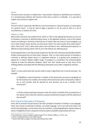 33
‘Every’
The word ‘every’ connotes an implied class. ‘Every teacher’ indicates an identified class of teachers.
It is simultaneously collective and inclusive of the class to which it is referable. It is used with a
singular noun and also a singular verb.
‘Where’
The word ‘where’ is generally referable to a set of circumstances, a physical location, or a description
of a general nature. It may be used to begin a question or can be used to refer to a set of
circumstances, or location of a noun.
‘Which’ or ‘That’
Most writers have their own preference for ‘which’ or ‘that’ as the appropriate pronoun to use so as
to introduce a restrictive or defining relative clause. In the legislative sentence, most of the relative
clauses are defining or restrictive so that the use of ‘which’ does not cause as much ambiguity as it
can in other written matter. But the use of the word “which” can send a reader off on what Fowler90
calls a “false scent”; and, in other cases, when a non-restrictive or non - defining word is desired, it is
difficult to avoid confusing ‘which’ with its use in the relative non- defining clause.
So few people know or care about points of grammar like this that is becomes questionable whether
drafters should spend time on them either. However, ‘that’ is a more useful pronoun to introduce a
restrictive or defining relative clause in a legislative sentence. It is gaining more acceptance as
argued for in Fowler's Modern English Usage. If accepted as a convention, the writing discipline
required to make the distinction between ‘which’ and ‘that’ should serve to ease many of the
drafting problems associated with the defining of antecedent nouns within a legislative sentence.
‘Deem’
‘Deem’ is a very useful word that may be used to create a legal fiction but it may be overused. For
example:
2. (7)(b)Where a person becomes a member of the Commission pursuant to paragraph (a)
for the duration of an inability, the member of the Commission who is temporarily unable to
act as such member shall be deemed for such duration not to be a member of the
Commission91
.
Also:
3. (4) Any notice purporting to be given under this section on behalf of the accused by his or
her solicitor shall, unless the contrary is proved, be deemed to be given with the authority of
the accused92
.
Rules of good writing apply in all languages
Some aids to precision may be found in the basic precepts of teachers of writing. In any language,
these rules may be summarised as follows: use simple language, not to use two words where one
will do and avoid jargon, use the active voice, be consistent, using paragraphing to improve layout as
well as intelligibility of texts, using short sentences (where possible) and punctuate with care.
90
Burchfield (ed.), Fowler’s Modern English Usage (3
rd
ed., Oxford, 1996) p. p. 771 et. seq
91
Section 2(7)(b) Referendum Act 1998 (Ireland)
92
Section 3(4) Offences Against the State (Amendment) Act 1998
 