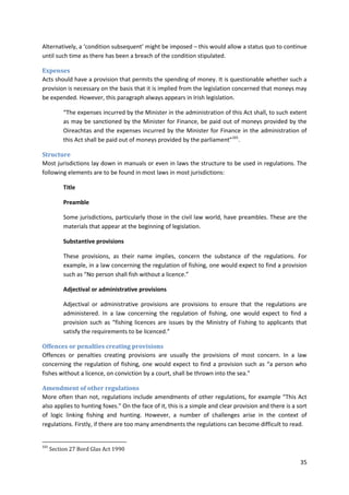 35
Alternatively, a ‘condition subsequent’ might be imposed – this would allow a status quo to continue
until such time as there has been a breach of the condition stipulated.
Expenses
Acts should have a provision that permits the spending of money. It is questionable whether such a
provision is necessary on the basis that it is implied from the legislation concerned that moneys may
be expended. However, this paragraph always appears in Irish legislation.
“The expenses incurred by the Minister in the administration of this Act shall, to such extent
as may be sanctioned by the Minister for Finance, be paid out of moneys provided by the
Oireachtas and the expenses incurred by the Minister for Finance in the administration of
this Act shall be paid out of moneys provided by the parliament”101
.
Structure
Most jurisdictions lay down in manuals or even in laws the structure to be used in regulations. The
following elements are to be found in most laws in most jurisdictions:
Title
Preamble
Some jurisdictions, particularly those in the civil law world, have preambles. These are the
materials that appear at the beginning of legislation.
Substantive provisions
These provisions, as their name implies, concern the substance of the regulations. For
example, in a law concerning the regulation of fishing, one would expect to find a provision
such as “No person shall fish without a licence.”
Adjectival or administrative provisions
Adjectival or administrative provisions are provisions to ensure that the regulations are
administered. In a law concerning the regulation of fishing, one would expect to find a
provision such as “fishing licences are issues by the Ministry of Fishing to applicants that
satisfy the requirements to be licenced.”
Offences or penalties creating provisions
Offences or penalties creating provisions are usually the provisions of most concern. In a law
concerning the regulation of fishing, one would expect to find a provision such as “a person who
fishes without a licence, on conviction by a court, shall be thrown into the sea.”
Amendment of other regulations
More often than not, regulations include amendments of other regulations, for example “This Act
also applies to hunting foxes.” On the face of it, this is a simple and clear provision and there is a sort
of logic linking fishing and hunting. However, a number of challenges arise in the context of
regulations. Firstly, if there are too many amendments the regulations can become difficult to read.
101
Section 27 Bord Glas Act 1990
 