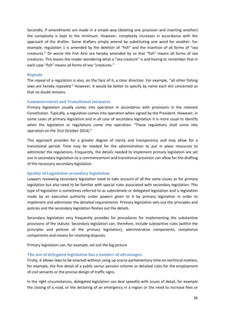 36
Secondly, if amendments are made in a simple way (deleting one provision and inserting another)
the complexity is kept to the minimum. However, complexity increases in accordance with the
approach of the drafter. Some drafters simply amend by substituting one word for another. For
example, regulation 1 is amended by the deletion of “fish” and the insertion of all forms of “sea
creatures.” Or worse the Fish Acts are hereby amended by so that “fish” means all forms of sea
creatures. This leaves the reader wondering what a “sea creature” is and having to remember that in
each case “fish” means all forms of sea “creatures.”
Repeals
The repeal of a regulation is also, on the face of it, a clear direction. For example, “all other fishing
laws are hereby repealed.” However, it would be better to specify by name each Act concerned so
that no doubt remains.
Commencement and Transitional measures
Primary legislation usually comes into operation in accordance with provisions in the relevant
Constitution. Typically, a regulation comes into operation when signed by the President. However, in
some cases of primary legislation and in all case of secondary legislation it is more usual to identify
when the legislation or regulations come into operation. “These regulations shall come into
operation on the 31st October 2014).”
This approach provides for a greater degree of clarity and transparency and may allow for a
transitional period. Time may be needed for the administration to put in place resources to
administer the regulations. Frequently, the details needed to implement primary legislation are set
out in secondary legislation so a commencement and transitional provision can allow for the drafting
of the necessary secondary legislation.
Quality of Legislation secondary legislation
Lawyers reviewing secondary legislation need to take account of all the same issues as for primary
legislation but also need to be familiar with special rules associated with secondary legislation. This
type of legislation is sometimes referred to as subordinate or delegated legislation and is legislation
made by an executive authority under powers given to it by primary legislation in order to
implement and administer the detailed requirements. Primary legislation sets out the principles and
policies and the secondary legislation fleshes out the details.
Secondary legislation very frequently provides for procedures for implementing the substantive
provisions of the statute. Secondary legislation can, therefore, include substantive rules (within the
principles and policies of the primary legislation), administrative components, compliance
components and means for resolving disputes.
Primary legislation can, for example, set out the big picture
The use of delegated legislation has a number of advantages.
Firstly, it allows laws to be enacted without using up scarce parliamentary time on technical matters,
for example, the fine detail of a public sector pension scheme or detailed rules for the employment
of civil servants or the precise design of traffic signs.
In the right circumstances, delegated legislation can deal speedily with issues of detail, for example
the closing of a road, or the declaring of an emergency in a region or the need to increase fees or
 