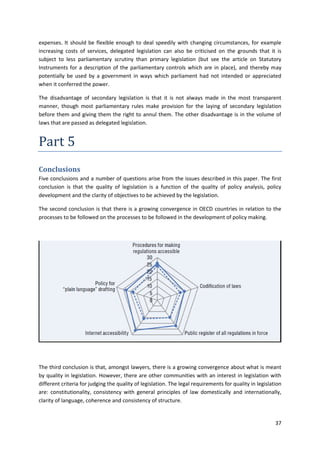 37
expenses. It should be flexible enough to deal speedily with changing circumstances, for example
increasing costs of services, delegated legislation can also be criticised on the grounds that it is
subject to less parliamentary scrutiny than primary legislation (but see the article on Statutory
Instruments for a description of the parliamentary controls which are in place), and thereby may
potentially be used by a government in ways which parliament had not intended or appreciated
when it conferred the power.
The disadvantage of secondary legislation is that it is not always made in the most transparent
manner, though most parliamentary rules make provision for the laying of secondary legislation
before them and giving them the right to annul them. The other disadvantage is in the volume of
laws that are passed as delegated legislation.
Part 5
Conclusions
Five conclusions and a number of questions arise from the issues described in this paper. The first
conclusion is that the quality of legislation is a function of the quality of policy analysis, policy
development and the clarity of objectives to be achieved by the legislation.
The second conclusion is that there is a growing convergence in OECD countries in relation to the
processes to be followed on the processes to be followed in the development of policy making.
The third conclusion is that, amongst lawyers, there is a growing convergence about what is meant
by quality in legislation. However, there are other communities with an interest in legislation with
different criteria for judging the quality of legislation. The legal requirements for quality in legislation
are: constitutionality, consistency with general principles of law domestically and internationally,
clarity of language, coherence and consistency of structure.
 