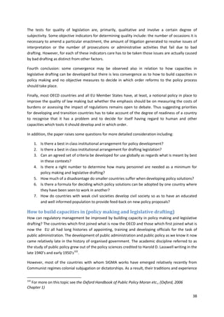 38
The tests for quality of legislation are, primarily, qualitative and involve a certain degree of
subjectivity. Some objective indicators for determining quality include: the number of occasions it is
necessary to amend a particular enactment, the amount of litigation generated to resolve issues of
interpretation or the number of prosecutions or administrative activities that fail due to bad
drafting. However, for each of these indicators care has to be taken those issues are actually caused
by bad drafting as distinct from other factors.
Fourth conclusion: some convergence may be observed also in relation to how capacities in
legislative drafting can be developed but there is less convergence as to how to build capacities in
policy making and no objective measures to decide in which order reforms to the policy process
should take place.
Finally, most OECD countries and all EU Member States have, at least, a notional policy in place to
improve the quality of law making but whether the emphasis should be on measuring the costs of
burdens or assessing the impact of regulations remains open to debate. Thus suggesting priorities
for developing and transition countries has to take account of the degree of readiness of a country
to recognise that it has a problem and to decide for itself having regard to human and other
capacities which tools it should develop and in which order.
In addition, the paper raises some questions for more detailed consideration including:
1. Is there a best in class institutional arrangement for policy development?
2. Is there a best in class institutional arrangement for drafting legislation?
3. Can an agreed set of criteria be developed for use globally as regards what is meant by best
in these contexts?
4. Is there a right number to determine how many personnel are needed as a minimum for
policy making and legislative drafting?
5. How much of a disadvantage do smaller countries suffer when developing policy solutions?
6. Is there a formula for deciding which policy solutions can be adopted by one country where
they have been seen to work in another?
7. How do countries with weak civil societies develop civil society so as to have an educated
and well informed population to provide feed-back on new policy proposals?
How to build capacities in (policy making and legislative drafting)
How can regulatory management be improved by building capacity in policy making and legislative
drafting? The countries which first joined what is now the OECD and those which first joined what is
now the EU all had long histories of appointing, training and developing officials for the task of
public administration. The development of public administration and public policy as we know it now
came relatively late in the history of organised government. The academic discipline referred to as
the study of public policy grew out of the policy sciences credited to Harold D. Lasswell writing in the
late 1940’s and early 1950’s102
.
However, most of the countries with whom SIGMA works have emerged relatively recently from
Communist regimes colonial subjugation or dictatorships. As a result, their traditions and experience
102
For more on this topic see the Oxford Handbook of Public Policy Moran etc., (Oxford, 2006
Chapter 1)
 
