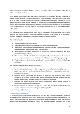39
of Government are limited and the focus has to be on building public administrations rather than on
public administration reform.
In the area of policy making and law drafting, those with the necessary skills and knowledge to
engage in these activities can expect significantly higher salaries in the private than in the public
sector so these countries face many challenges. Among those challenges is the need to recruit,
develop and retain skilled people. The need for building and maintaining knowledge management is
crucial. The challenge for those providing technical assistance is how to do this in an environment
where staff turnover is frequent and skills, knowledge and aptitudes are in demand beyond the
public sector.
This is an area which requires further study but my observation of 23 developing and transition
countries over the last 10 years is that the following areas need to be focused on so as to build a
corpus of knowledge and establish a continuing process for capacity building.
These factors include:
1. The identification of a core of experts,
2. The development of a group of interested officials in building capacities,
3. The building and maintaining links between the administration and Universities (domestic
and international) and Schools of Public Administration
4. The making available on a regular basis of training and continuous education that mixes
practical training and theory,
5. The development of checklists and easily followed guides to tools such as impact
assessment, consultation and administrative simplification in the field of policy making,
6. The development and maintaining up to date of a Manual and Style Guide for the drafting of
legislation.
One approach to a programme of capacity building is:
a) To start with political support and the support of senior officials indicated by means of a
public event such as a conference the conclusion of which is a manifesto for action and a
programme of events.
b) Following up the conference with a series of workshops that break the main themes
introduced by the initial conference and develop operational tools and proposed practices
that will put into effect the ideas introduced at the initial conference.
c) Following up where necessary with specific programmes which involve twinning or
programmes to train and educate officials.
d) Develop a culture of continuous change and a sense that it is the duty of each official to
develop and share his or her knowledge as widely as possible.
e) Training and Development
Training and Development
To the extent that drafting requires a high degree of a tacit skill, it is very much an art. Indeed the
received wisdom in many countries is that it takes 10 years to train someone to draft legislation. This
belief is not universally shared. A young Estonian lawyer being interviewed by me in the context of
the regulatory management capacities of Estonia told me with complete confidence that he was
 