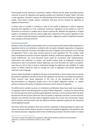 4
These people include: politicians, economists, lawyers, officials and the public (including business
interests). A search for legislative and regulatory quality and a definition of 'good', 'better' and 'best
in class regulation', therefore, requires an understanding of the factors that contribute to regulatory
quality. These factors include: policies, institutions and tools and the contexts for legislative or
regulatory interventions.
A further issue to consider in coming to a view on the quality of legislation is what is expected
generally from legislation or from a particular enactment. Legislation can be viewed as a tool for
institutions to intervene in markets and in social or political life. Whether the legislation is of good
quality or not depends on the lens used to judge each component of this puzzle. Legislation is also
used to achieve trade-offs between competing interests. Judging the quality of legislation becomes
more complex at the level of the EU4
.
Common ground
Whatever about the public private debate there is common ground that badly drafted legislation or
regulations lead to non-compliance, problems with corruption, divergent approaches to regulatory
enforcement, distortion of markets and added costs due to litigation and uncertainty in the meaning
of regulations? There is also some common ground on why regulations fail. This includes: weak
policy development processes and poor legislative drafting, misdirected regulations (subsidies may
create inefficiencies, too much discretion leaves scope for corruption), poor implementation,
enforcement and inspection, no proper cost benefit analysis leads to inadequate funding for
enforcement, lack of consultation reduces legitimacy, too much discretion can lead to corruption.
Laws that are hard to find or hard to understand damage the legitimacy and credibility of a legal
system so efforts should be made to manage the stock of legislation and provide explanatory
materials in clear language.
Concern about the growth in regulations has been accompanied by a concern about how to improve
the quality of regulations and how to ensure that regulations do not have unintended consequences.
These concerns have found expression in the form of the development of the OECD
Recommendations on Regulatory Quality and in the EU Better Regulation policies, i.e., explicit
policies to improve the quality of regulatory processes and the content of regulation.
The OECD and its member countries, EU institutions and Member States have made much progress
in regulatory reforms and developing the concept of ‘Better Regulation' . Countries are still searching
for common ground in what constitutes good legislation and how it can be achieved. Much has been
learned over the last 20 years about the nature of quality in regulations and how it can be improved.
However, less attention has been paid to legislative quality and at least one commentator argues
that EU policies and instruments have the ability to promote regulatory quality but not necessarily
overall legislative quality5
.
One factor which has emerged is that some common vocabulary is being developed to capture the
nature and scope of what needs to be done to improve the quality of legislation and regulations and
the relevant processes. Regulatory reform (the all-embracing concept to describe reforms to reduce
4
See Concern about the Quality of EU Legislation: What Kind of Problem by What Kind of Standards?
Voermans. V, Erasmus Law Review. Volume 2, Issue 1, 2009
5
Ibid
 