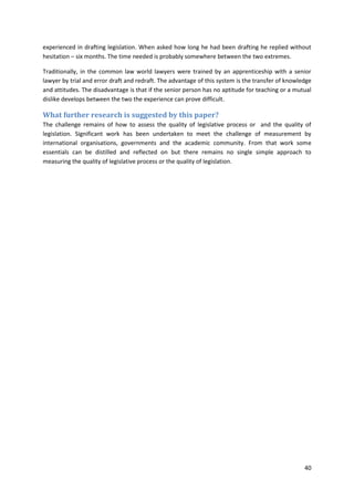 40
experienced in drafting legislation. When asked how long he had been drafting he replied without
hesitation – six months. The time needed is probably somewhere between the two extremes.
Traditionally, in the common law world lawyers were trained by an apprenticeship with a senior
lawyer by trial and error draft and redraft. The advantage of this system is the transfer of knowledge
and attitudes. The disadvantage is that if the senior person has no aptitude for teaching or a mutual
dislike develops between the two the experience can prove difficult.
What further research is suggested by this paper?
The challenge remains of how to assess the quality of legislative process or and the quality of
legislation. Significant work has been undertaken to meet the challenge of measurement by
international organisations, governments and the academic community. From that work some
essentials can be distilled and reflected on but there remains no single simple approach to
measuring the quality of legislative process or the quality of legislation.
 