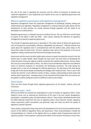 5
the role of the state in regulating the economy and the reform of processes to develop and
implement legislation) is now replaced by more specific terms such as regulatory governance and
regulatory management.
What is regulatory governance and regulatory management?
Regulatory management means the systematic management of developing, drafting, making and
implementing new legislation. Regulatory management is necessary because public policy and the
development of state activities are mostly achieved through regulation and this needs to be
developed in an orderly fashion.
Regulatory governance is a relatively new term in political science. The use of the term can be traced
to reports of the OECD in 1997 and 2002 these reports widened the definition of regulatory
management to extend to regulatory governance.
The concept of regulatory governance is grounded in “the wider theme of democratic governance
such as transparency, accountability, efficiency, adaptability and coherence”. Political scientists now
speak about the regulatory state in contradistinction with the welfare state, police states or the
laissez-faire states of earlier times. The term regulatory state refers to the expansion in the use of
regulation making, monitoring and enforcement techniques by the state.
Governance and the means by which public policy achieves its goals have become central in the last
twenty years in public debate. Much thought has been given and work done to developing the
means by which communist regimes could be converted into capitalist democracies. Concern about
the crisis of so many failed states in Africa has led to a lot of consideration about the most effective
means of technical assistance to transitional and developing economies. The Arab Spring has
brought with it a new set of challenges for effective governance. The aftermath of the Arab Spring
brings with it the need to deepen and develop the dialogue with moderate Islam. There is also in this
context the need for a more effective transfer of ideas, a deeper understanding of what works well
and less well in governance, how governance can be improved and how ideas from one country can
be applied in another taking due account of different cultures and contexts.
Three lenses
There are three lenses through which regulatory governance can be viewed: policies, tools and
institutions.
Regulatory policy – OECD
Work by the OECD has involved the undertaking of a series of studies on regulatory reform. These
looked at issues such as reducing the interference of the state in the free market, deregulation,
privatisation, competition policy and administrative reforms. These studies identified elements that
the OECD advocate should form the core of regulatory policy. These elements include: regulatory
impact assessment, public consultation and, generally, ways and means by which the quality of
legislation could be improved.
These studies, among other things, have led to the development of a set of recommendations by the
Council of the OECD on Regulatory Policy and Governance. These recommendations include the
recommendations to “commit at the highest level to an explicit whole of government policy for
regulatory quality.” Great emphasis is placed by the OECD on the need for the policy to ensure that,
 