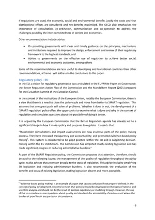 6
if regulations are used, the economic, social and environmental benefits justify the costs and that
distributional effects are considered and net benefits maximised. The OECD also emphasises the
importance of consultation, co-ordination, communication and co-operation to address the
challenges posed by the inter-connectedness of sectors and economies.
Other recommendations include advice
 On providing governments with clear and timely guidance on the principles, mechanisms
and institutions required to improve the design, enforcement and review of their regulatory
framework to the highest standards, and
 Advise to governments on the effective use of regulation to achieve better social,
environmental and economic outcomes; among others
Some of the recommendations are less useful to developing and transitional countries than other
recommendations, a theme I will address in the conclusions to this paper.
Regulatory policy – EU
In the EU, a vision for regulatory governance was articulated in the EU White Paper on Governance,
the Better Regulation Action Plan of the Commission and the Mandelkern Report (2001) prepared
for the EU Laeken Summit of the European Council.
In the context of the Institutions of the European Union, notably the European Commission, there is
a view that there is a need to close the policy cycle and move from better to SMART regulation. This
assumes that one great push will solve all problems. Whether it does or not, the development of a
‘SMART regulation’ policy offers the opportunity to examine what is done and why in the context of
regulation and stimulates questions about the possibility of doing it better.
It is argued by the European Commission that the Better Regulation agenda has already led to a
significant change in how it makes policy and proposes to regulate. It asserts that:
“Stakeholder consultations and impact assessments are now essential parts of the policy making
process. They have increased transparency and accountability, and promoted evidence-based policy
making6
. This system is considered to be good practice within the EU and is supporting decision-
making within the EU institutions. The Commission has simplified much existing legislation and has
made significant progress in reducing administrative burdens.”
As part of the SMART Regulation policy, the Commission proposes that attention, therefore, should
be paid to the following issues: the management of the quality of regulation throughout the policy
cycle. It also advises that attention be paid to the stock of legislation. This advice includes simplifying
EU legislation and reducing administrative burdens. It also recommends the evaluation of the
benefits and costs of existing legislation, making legislation clearer and more accessible.
6
‘evidence-based policy making’ is an example of jargon that causes confusion if not properly defined. In the
context of policy development, it seems to mean that policies should be developed on the basis of rational and
scientific analysis and should not be the result of political expediency or muddling through. However, the use
of the term evidence raises questions about quality and standards for admissibility of evidence and where the
burden of proof lies in any particular circumstance.
 