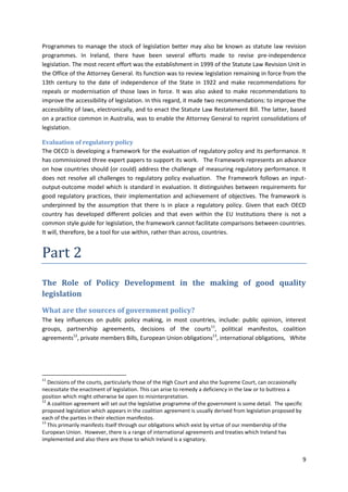 9
Programmes to manage the stock of legislation better may also be known as statute law revision
programmes. In Ireland, there have been several efforts made to revise pre-independence
legislation. The most recent effort was the establishment in 1999 of the Statute Law Revision Unit in
the Office of the Attorney General. Its function was to review legislation remaining in force from the
13th century to the date of independence of the State in 1922 and make recommendations for
repeals or modernisation of those laws in force. It was also asked to make recommendations to
improve the accessibility of legislation. In this regard, it made two recommendations: to improve the
accessibility of laws, electronically, and to enact the Statute Law Restatement Bill. The latter, based
on a practice common in Australia, was to enable the Attorney General to reprint consolidations of
legislation.
Evaluation of regulatory policy
The OECD is developing a framework for the evaluation of regulatory policy and its performance. It
has commissioned three expert papers to support its work. The Framework represents an advance
on how countries should (or could) address the challenge of measuring regulatory performance. It
does not resolve all challenges to regulatory policy evaluation. The Framework follows an input-
output-outcome model which is standard in evaluation. It distinguishes between requirements for
good regulatory practices, their implementation and achievement of objectives. The framework is
underpinned by the assumption that there is in place a regulatory policy. Given that each OECD
country has developed different policies and that even within the EU Institutions there is not a
common style guide for legislation, the framework cannot facilitate comparisons between countries.
It will, therefore, be a tool for use within, rather than across, countries.
Part 2
The Role of Policy Development in the making of good quality
legislation
What are the sources of government policy?
The key influences on public policy making, in most countries, include: public opinion, interest
groups, partnership agreements, decisions of the courts11
, political manifestos, coalition
agreements12
, private members Bills, European Union obligations13
, international obligations, White
11
Decisions of the courts, particularly those of the High Court and also the Supreme Court, can occasionally
necessitate the enactment of legislation. This can arise to remedy a deficiency in the law or to buttress a
position which might otherwise be open to misinterpretation.
12
A coalition agreement will set out the legislative programme of the government is some detail. The specific
proposed legislation which appears in the coalition agreement is usually derived from legislation proposed by
each of the parties in their election manifestos.
13
This primarily manifests itself through our obligations which exist by virtue of our membership of the
European Union. However, there is a range of international agreements and treaties which Ireland has
implemented and also there are those to which Ireland is a signatory.
 