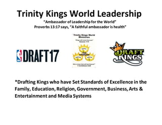 Trinity Kings World Leadership
“Ambassador of Leadership for the World”
Proverbs 13:17 says, “A faithful ambassador is health”
*Drafting Kings who have Set Standards of Excellence in the
Family, Education,Religion,Government, Business,Arts &
Entertainment and Media Systems
 
