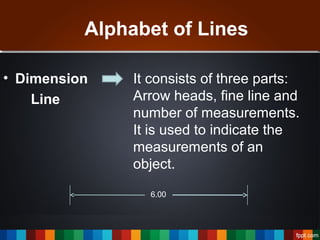 Alphabet of Lines
• Dimension
Line
It consists of three parts:
Arrow heads, fine line and
number of measurements.
It is used to indicate the
measurements of an
object.
6.00
 