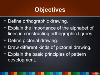 Objectives
• Define orthographic drawing.
• Explain the importance of the alphabet of
lines in constructing orthographic figures.
• Define pictorial drawing.
• Draw different kinds of pictorial drawing.
• Explain the basic principles of pattern
development.
 