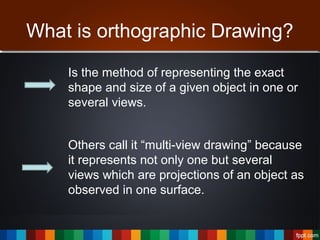 What is orthographic Drawing?
Is the method of representing the exact
shape and size of a given object in one or
several views.
Others call it “multi-view drawing” because
it represents not only one but several
views which are projections of an object as
observed in one surface.
 