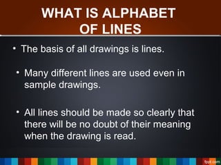WHAT IS ALPHABET
OF LINES
• The basis of all drawings is lines.
• Many different lines are used even in
sample drawings.
• All lines should be made so clearly that
there will be no doubt of their meaning
when the drawing is read.
 