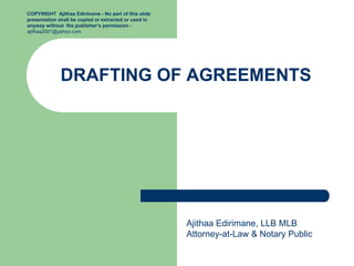 DRAFTING OF AGREEMENTS
Ajithaa Edirimane, LLB MLB
Attorney-at-Law & Notary Public
COPYRIGHT Ajithaa Edirimane - No part of this slide
presentation shall be copied or extracted or used in
anyway without the publisher’s permission -
ajithaa2001@yahoo.com
 