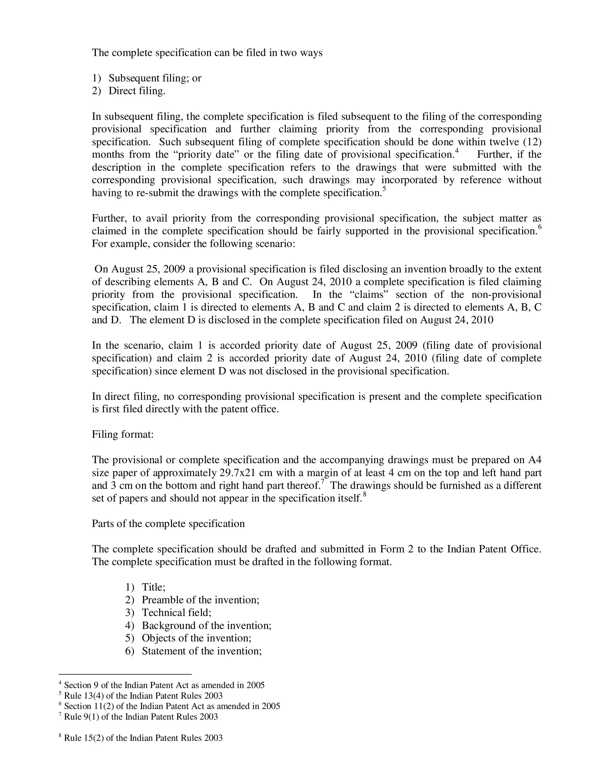 The complete specification can be filed in two ways

           1) Subsequent filing; or
           2) Direct filing.

           In subsequent filing, the complete specification is filed subsequent to the filing of the corresponding
           provisional specification and further claiming priority from the corresponding provisional
           specification. Such subsequent filing of complete specification should be done within twelve (12)
           months from the “priority date” or the filing date of provisional specification.4         Further, if the
           description in the complete specification refers to the drawings that were submitted with the
           corresponding provisional specification, such drawings may incorporated by reference without
           having to re-submit the drawings with the complete specification.5

           Further, to avail priority from the corresponding provisional specification, the subject matter as
           claimed in the complete specification should be fairly supported in the provisional specification.6
           For example, consider the following scenario:

            On August 25, 2009 a provisional specification is filed disclosing an invention broadly to the extent
           of describing elements A, B and C. On August 24, 2010 a complete specification is filed claiming
           priority from the provisional specification. In the “claims” section of the non-provisional
           specification, claim 1 is directed to elements A, B and C and claim 2 is directed to elements A, B, C
           and D. The element D is disclosed in the complete specification filed on August 24, 2010

           In the scenario, claim 1 is accorded priority date of August 25, 2009 (filing date of provisional
           specification) and claim 2 is accorded priority date of August 24, 2010 (filing date of complete
           specification) since element D was not disclosed in the provisional specification.

           In direct filing, no corresponding provisional specification is present and the complete specification
           is first filed directly with the patent office.

           Filing format:

           The provisional or complete specification and the accompanying drawings must be prepared on A4
           size paper of approximately 29.7x21 cm with a margin of at least 4 cm on the top and left hand part
           and 3 cm on the bottom and right hand part thereof.7 The drawings should be furnished as a different
           set of papers and should not appear in the specification itself. 8

           Parts of the complete specification

           The complete specification should be drafted and submitted in Form 2 to the Indian Patent Office.
           The complete specification must be drafted in the following format.

                    1)   Title;
                    2)   Preamble of the invention;
                    3)   Technical field;
                    4)   Background of the invention;
                    5)   Objects of the invention;
                    6)   Statement of the invention;

4
  Section 9 of the Indian Patent Act as amended in 2005
5
  Rule 13(4) of the Indian Patent Rules 2003
6
  Section 11(2) of the Indian Patent Act as amended in 2005
7
  Rule 9(1) of the Indian Patent Rules 2003
8
    Rule 15(2) of the Indian Patent Rules 2003
 