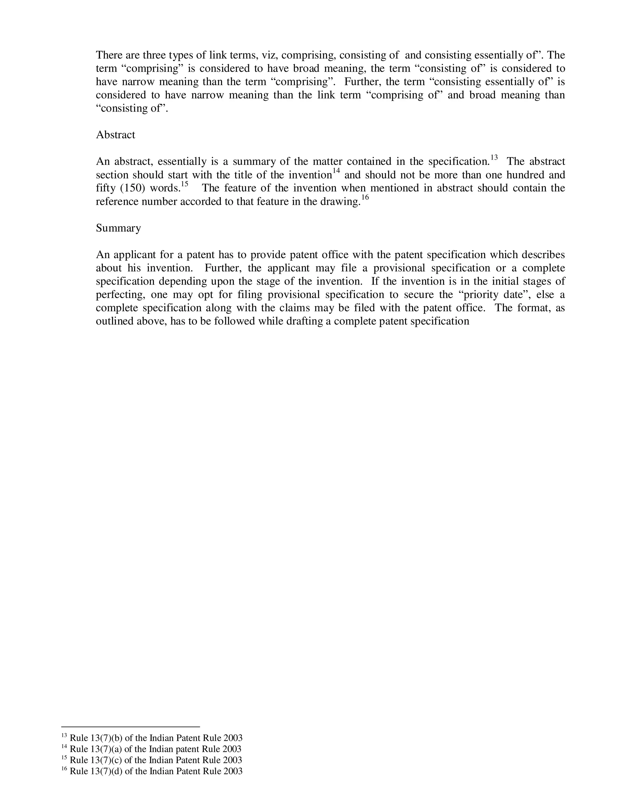 There are three types of link terms, viz, comprising, consisting of and consisting essentially of”. The
        term “comprising” is considered to have broad meaning, the term “consisting of” is considered to
        have narrow meaning than the term “comprising”. Further, the term “consisting essentially of” is
        considered to have narrow meaning than the link term “comprising of” and broad meaning than
        “consisting of”.

        Abstract

        An abstract, essentially is a summary of the matter contained in the specification.13 The abstract
        section should start with the title of the invention14 and should not be more than one hundred and
        fifty (150) words.15 The feature of the invention when mentioned in abstract should contain the
        reference number accorded to that feature in the drawing.16

        Summary

        An applicant for a patent has to provide patent office with the patent specification which describes
        about his invention. Further, the applicant may file a provisional specification or a complete
        specification depending upon the stage of the invention. If the invention is in the initial stages of
        perfecting, one may opt for filing provisional specification to secure the “priority date”, else a
        complete specification along with the claims may be filed with the patent office. The format, as
        outlined above, has to be followed while drafting a complete patent specification




13
   Rule 13(7)(b) of the Indian Patent Rule 2003
14
   Rule 13(7)(a) of the Indian patent Rule 2003
15
   Rule 13(7)(c) of the Indian Patent Rule 2003
16
   Rule 13(7)(d) of the Indian Patent Rule 2003
 