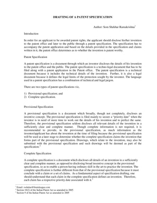 DRAFTING OF A PATENT SPECIFICATION


                                                                      Author: Som Shekhar Ramakrishna1

        Introduction

        In order for an applicant to be awarded patent rights, the applicant should disclose his/her invention
        to the patent office and later to the public through a patent specification. The specification has to
        accompany the patent application and based on the details provided in the specification and claims
        written in it, the patent office determines as to whether the invention is patent worthy.

        Patent Specification

        A patent specification is a document through which an inventor discloses the details of his invention
        to the patent office and the public. The patent specification is a techno-legal document that has to be
        filed along with a patent application in the Patent office. The patent specification is a technical
        document because it includes the technical details of the invention. Further, it is also a legal
        document because it defines the legal limits of the protection sought by the inventor. The language
        used in a patent specification has a combination of technical and legal jargon.

        There are two types of patent specifications viz,

        1) Provisional specification; and
        2) Complete specification.


        Provisional Specification

        A provisional specification is a document which broadly, though not completely, discloses an
        inventive concept. The provisional specification is filed mainly to secure a “priority date” when the
        inventor is in need of more time to work out the details of his invention and to perfect the same.
        Therefore, the provisional specification seldom discloses all relevant details of the invention in a
        sufficiently clear and complete manner. Though complete information is not required, it is
        recommended to provide, in the provisional specification, as much information as the
        inventor/applicant has about the invention at the time of filing because the provisional specification
        will be used at a later stage to determine whether the complete specification claims the invention that
        forms part of the provisional specification. Drawings, which relate to the invention, may also be
        submitted with the provisional specification and such drawings will be deemed as part of the
        specification.2

        Complete Specification

        A complete specification is a document which discloses all details of an invention in a sufficiently
        clear and complete manner, as opposed to disclosing broad inventive concept in the provisional
        specification, so as to enable a person having ordinary skill in the art to practice the invention. The
        complete specification is further different from that of the provisional specification because it must
        conclude with a claim or a set of claims. As a fundamental aspect of specification drafting, one
        should understand that each claim in the complete specification defines an invention. Therefore,
        each claim has a respective priority date associated with it.3

1
  Email: rsshekar@brainleague.com
2
  Section 10(2) of the Indian Patent Act as amended in 2005
3
  Section 9 of the Indian Patent Act as amended in 2005
 