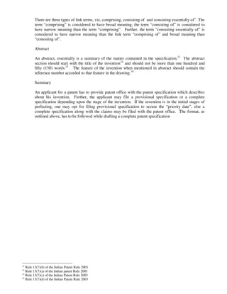 There are three types of link terms, viz, comprising, consisting of and consisting essentially of”. The
        term “comprising” is considered to have broad meaning, the term “consisting of” is considered to
        have narrow meaning than the term “comprising”. Further, the term “consisting essentially of” is
        considered to have narrow meaning than the link term “comprising of” and broad meaning than
        “consisting of”.

        Abstract

        An abstract, essentially is a summary of the matter contained in the specification.13 The abstract
        section should start with the title of the invention14 and should not be more than one hundred and
        fifty (150) words.15 The feature of the invention when mentioned in abstract should contain the
        reference number accorded to that feature in the drawing.16

        Summary

        An applicant for a patent has to provide patent office with the patent specification which describes
        about his invention. Further, the applicant may file a provisional specification or a complete
        specification depending upon the stage of the invention. If the invention is in the initial stages of
        perfecting, one may opt for filing provisional specification to secure the “priority date”, else a
        complete specification along with the claims may be filed with the patent office. The format, as
        outlined above, has to be followed while drafting a complete patent specification




13
   Rule 13(7)(b) of the Indian Patent Rule 2003
14
   Rule 13(7)(a) of the Indian patent Rule 2003
15
   Rule 13(7)(c) of the Indian Patent Rule 2003
16
   Rule 13(7)(d) of the Indian Patent Rule 2003
 