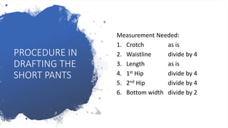 PROCEDURE IN
DRAFTING THE
SHORT PANTS
Measurement Needed:
1. Crotch as is
2. Waistline divide by 4
3. Length as is
4. 1st Hip divide by 4
5. 2nd Hip divide by 4
6. Bottom width divide by 2
 
