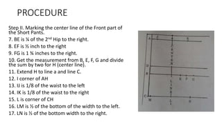 PROCEDURE
Step II. Marking the center line of the Front part of
the Short Pants.
7. BE is ¼ of the 2nd Hip to the right.
8. EF is ½ inch to the right
9. FG is 1 ¾ inches to the right.
10. Get the measurement from B, E, F, G and divide
the sum by two for H (center line).
11. Extend H to line a and line C.
12. I corner of AH
13. IJ is 1/8 of the waist to the left
14. IK is 1/8 of the waist to the right
15. L is corner of CH
16. LM is ½ of the bottom of the width to the left.
17. LN is ½ of the bottom width to the right.
 