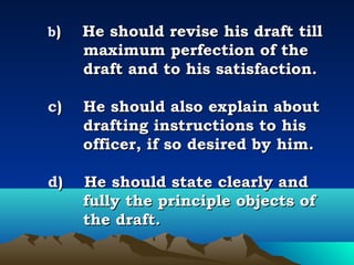  
    b)    He should revise his draft till
        maximum perfection of the
        draft and to his satisfaction.
 
    c)    He should also explain about
          drafting instructions to his
          officer, if so desired by him.
 
    d)    He should state clearly and
          fully the principle objects of
          the draft.
 
 