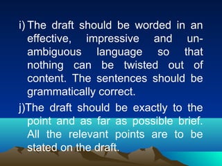 i) The draft should be worded in an
   effective, impressive and un-
   ambiguous language so that
   nothing can be twisted out of
   content. The sentences should be
   grammatically correct.
j)The draft should be exactly to the
   point and as far as possible brief.
   All the relevant points are to be
   stated on the draft.
 