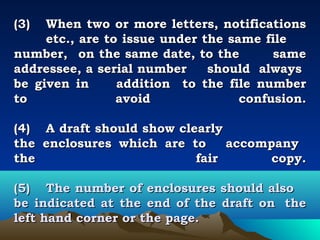 (3)   When two or more letters, notifications
      etc., are to issue under the same file
number, on the same date, to the          same
addressee, a serial number      should always
be given in       addition to the file number
to                avoid              confusion.
 
(4) A draft should show clearly
the enclosures which are to        accompany
the                           fair        copy.
 
(5) The number of enclosures should also
be indicated at the end of the draft on the
left hand corner or the page.
 