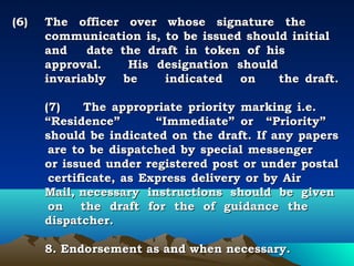 (6)   The officer over whose signature the
      communication is, to be issued should initial
      and     date the draft in token of his
      approval.      His designation should
      invariably be        indicated on      the draft.
       
      (7)     The appropriate priority marking i.e.
      “Residence”        “Immediate” or “Priority”
      should be indicated on the draft. If any papers
       are to be dispatched by special messenger
      or issued under registered post or under postal
       certificate, as Express delivery or by Air
      Mail, necessary instructions should be given
       on the draft for the of guidance the
      dispatcher.

      8. Endorsement as and when necessary.
 