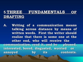 5.THREE       FUNDAMENTALS             OF
DRAFTING
 
A.   Writing of a communication means
     talking across distance by means of
     written words. First the writer should
     realize that there is some one at the
     other end, who will receive the
communication, read it, and be     pleased,
interested, bored, disgusted, worried or
annoyed          by     its       contents.
 
