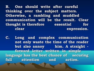 B.   One should write after careful
thinking over the subject matters.
Otherwise, a rambling and muddled
communication will be the result. Clear
thought is therefore     essential     for
     clear                     expression.
 
C. Long and complex communication
     not only waste the time of the reader
     but also annoy      him. A straight -
     forward letter written in simple
language has the best chance of securing
full    attention     and     action.
 