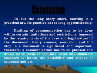 To    cut the long story short, drafting is a
practical   art. Its practice needs long apprenticeship.

      Drafting of communication has to be done
within certain limitations and restrictions, imposed
by the requirements of the case and legal nature of
the document. Every comma, semicolon and full
stop in a document is significant and important,
therefore, a communication has to be phrased and
drawn up in positive, definite, clear and elaborate
language to lessen the possibility and chance of
misconstruction.
 