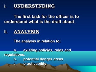 i.    UNDERSTNDING

    The first task for the officer is to
understand what is the draft about.

ii.   ANALYSIS
      The analysis in relation to:

     a.    existing policies, rules and
regulations.
     b.    potential danger areas
     c.    practicability
 
