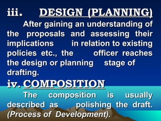 iii.     DESIGN (PLANNING)
    After gaining an understanding of
the proposals and assessing their
implications      in relation to existing
policies etc., the       officer reaches
the design or planning stage of
drafting.
iv. COMPOSITION
    The composition is usually
described as     polishing the draft.
(Process of Development).
 
