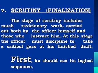 v. SCRUTINY (FINALIZATION)
 
    The stage of scrutiny includes
much     revisionary work, carried
out both by the officer himself and
those who    instruct him. At this stage
the officer must discipline to      take
a critical gaze at his finished draft.


    First, he should see its logical
    sequence,
 