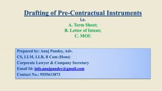 Drafting of Pre-Contractual Instruments
i.e.
A. Term Sheet;
B. Letter of Intent;
C. MOU
Prepared by: Anuj Pandey, Adv.
CS, LLM, LLB, B Com (Hons)
Corporate Lawyer & Company Secretary
Email Id: info.anujpandey@gmail.com
Contact No.: 9555613873
 
