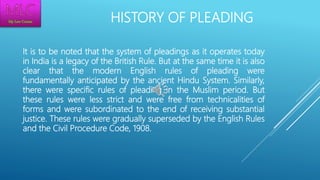 HISTORY OF PLEADING
It is to be noted that the system of pleadings as it operates today
in India is a legacy of the British Rule. But at the same time it is also
clear that the modern English rules of pleading were
fundamentally anticipated by the ancient Hindu System. Similarly,
there were specific rules of pleading in the Muslim period. But
these rules were less strict and were free from technicalities of
forms and were subordinated to the end of receiving substantial
justice. These rules were gradually superseded by the English Rules
and the Civil Procedure Code, 1908.
 